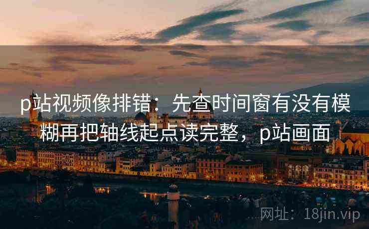 p站视频像排错：先查时间窗有没有模糊再把轴线起点读完整，p站画面