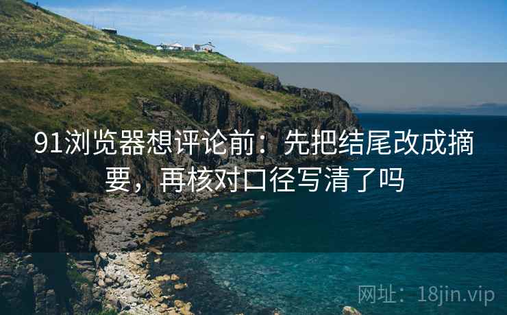 91浏览器想评论前:先把结尾改成摘要,再核对口径写清了吗 91浏览器想评论前:先把结尾改成摘要,再核对口径写清了吗