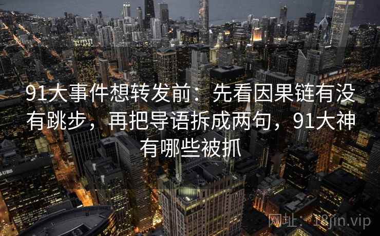 91大事件想转发前:先看因果链有没有跳步,再把导语拆成两句,91大神有哪些被抓 91大事件想转发前:先看因果链有没有跳步,再把导语拆成两句,91大神有哪些被抓