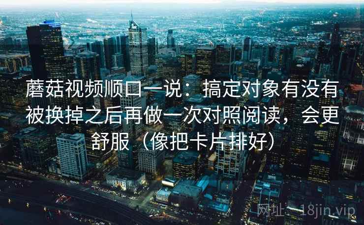 蘑菇视频顺口一说:搞定对象有没有被换掉之后再做一次对照阅读,会更舒服(像把卡片排好) 蘑菇视频顺口一说:搞定对象有没有被换掉之后再做一次对照阅读,会更舒服(像把卡片排好)