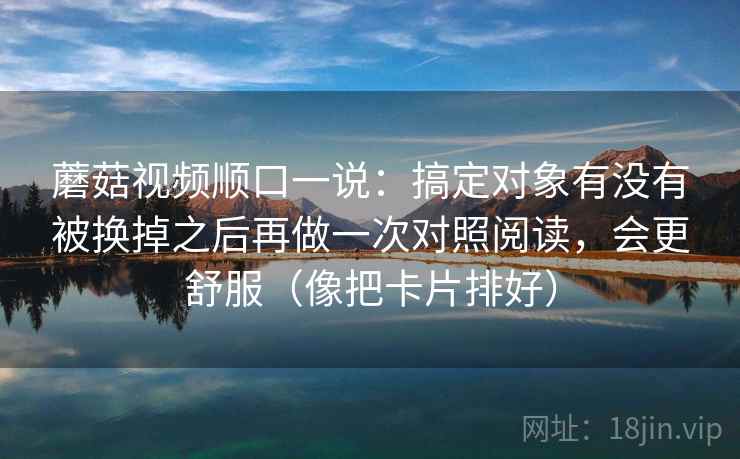 蘑菇视频顺口一说:搞定对象有没有被换掉之后再做一次对照阅读,会更舒服(像把卡片排好) 蘑菇视频顺口一说:搞定对象有没有被换掉之后再做一次对照阅读,会更舒服(像把卡片排好)