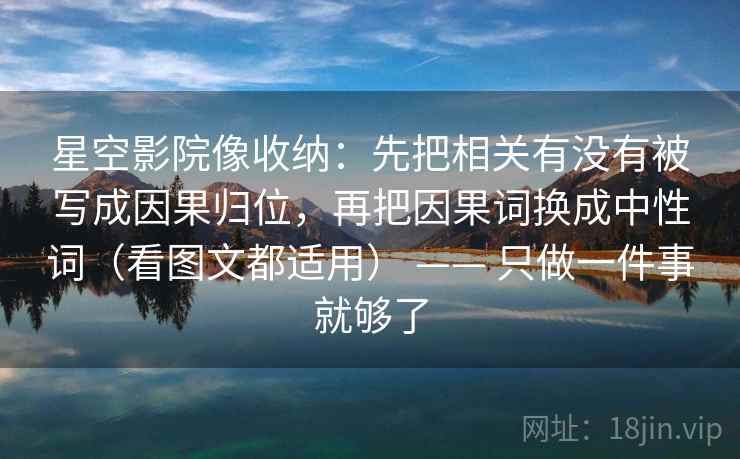 星空影院像收纳:先把相关有没有被写成因果归位,再把因果词换成中性词(看图文都适用) —— 只做一件事就够了 星空影院像收纳:先把相关有没有被写成因果归位,再把因果词换成中性词(看图文都适用) —— 只做一件事就够了