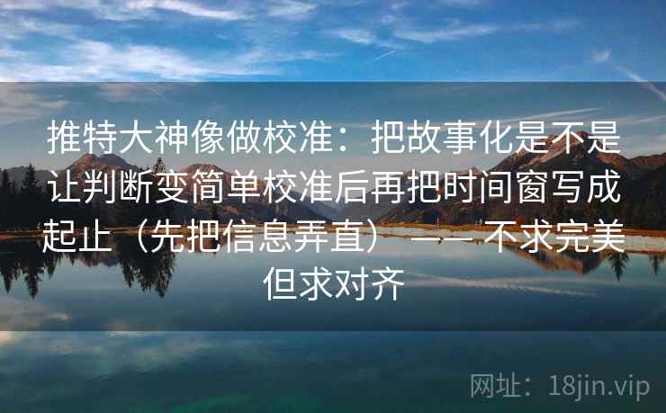 推特大神像做校准:把故事化是不是让判断变简单校准后再把时间窗写成起止(先把信息弄直) —— 不求完美但求对齐 推特大神像做校准:把故事化是不是让判断变简单校准后再把时间窗写成起止(先把信息弄直) —— 不求完美但求对齐