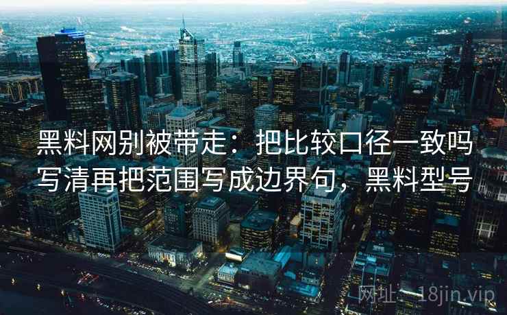 黑料网别被带走:把比较口径一致吗写清再把范围写成边界句,黑料型号 黑料网别被带走:把比较口径一致吗写清再把范围写成边界句,黑料型号