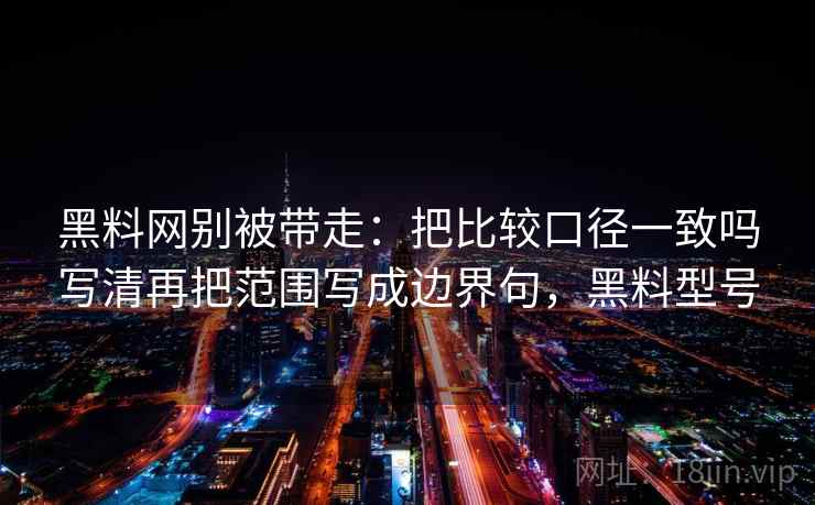 黑料网别被带走:把比较口径一致吗写清再把范围写成边界句,黑料型号 黑料网别被带走:把比较口径一致吗写清再把范围写成边界句,黑料型号
