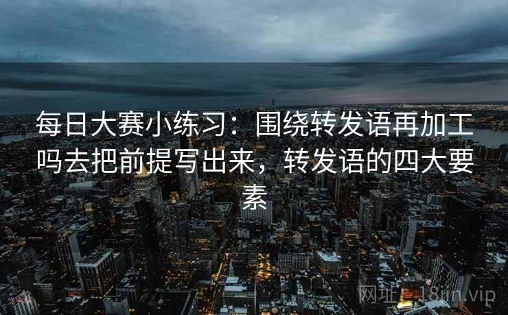 每日大赛小练习:围绕转发语再加工吗去把前提写出来,转发语的四大要素 每日大赛小练习:围绕转发语再加工吗去把前提写出来,转发语的四大要素