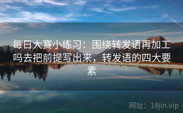 每日大赛小练习:围绕转发语再加工吗去把前提写出来,转发语的四大要素 每日大赛小练习:围绕转发语再加工吗去把前提写出来,转发语的四大要素