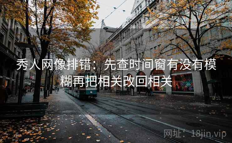 秀人网像排错:先查时间窗有没有模糊再把相关改回相关 秀人网像排错:先查时间窗有没有模糊再把相关改回相关